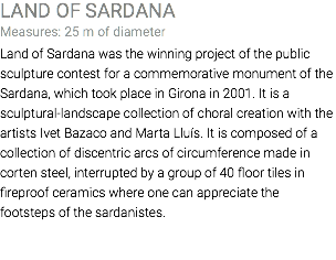 LAND OF SARDANA Measures: 25 m of diameter Land of Sardana was the winning project of the public sculpture contest for a commemorative monument of the Sardana, which took place in Girona in 2001. It is a sculptural-landscape collection of choral creation with the artists Ivet Bazaco and Marta Lluís. It is composed of a collection of discentric arcs of circumference made in corten steel, interrupted by a group of 40 floor tiles in fireproof ceramics where one can appreciate the footsteps of the sardanistes. 
