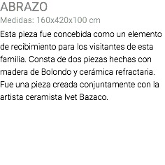 ABRAZO Medidas: 160x420x100 cm Esta pieza fue concebida como un elemento de recibimiento para los visitantes de esta familia. Consta de dos piezas hechas con madera de Bolondo y cerámica refractaria. Fue una pieza creada conjuntamente con la artista ceramista Ivet Bazaco. 