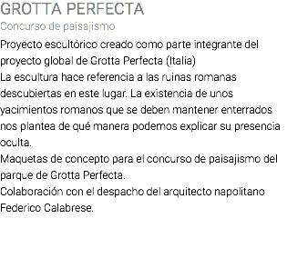 GROTTA PERFECTA Concurso de paisajismo Proyecto escultórico creado como parte integrante del proyecto global de Grotta Perfecta (Italia) La escultura hace referencia a las ruinas romanas descubiertas en este lugar. La existencia de unos yacimientos romanos que se deben mantener enterrados nos plantea de qué manera podemos explicar su presencia oculta. Maquetas de concepto para el concurso de paisajismo del parque de Grotta Perfecta. Colaboración con el despacho del arquitecto napolitano Federico Calabrese. 