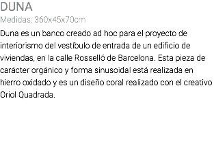 DUNA Medidas: 360x45x70cm Duna es un banco creado ad hoc para el proyecto de interiorismo del vestíbulo de entrada de un edificio de viviendas, en la calle Rosselló de Barcelona. Esta pieza de carácter orgánico y forma sinusoidal está realizada en hierro oxidado y es un diseño coral realizado con el creativo Oriol Quadrada. 