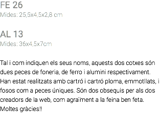 FE 26 Mides: 25,5x4,5x2,8 cm AL 13 Mides: 36x4,5x7cm Tal i com indiquen els seus noms, aquests dos cotxes són dues peces de foneria, de ferro i alumini respectivament. Han estat realitzats amb cartró i cartró ploma, emmotllats, i fosos com a peces úniques. Són dos obsequis per als dos creadors de la web, com agraïment a la feina ben feta. Moltes gràcies!! 