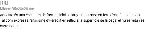 RIU Mides: 35x20x20 cm Aquesta és una escultura de format linial i allargat realitzada en ferro fos i fusta de boix. Tal com expressa l’aforisme d’Heràclit en relleu a la superfície de la peça, el riu és vida i és canvi continu. 